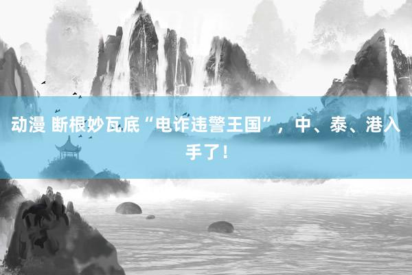 动漫 断根妙瓦底“电诈违警王国”，中、泰、港入手了！