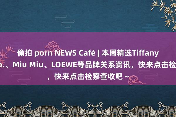 偷拍 porn NEWS Café | 本周精选Tiffany & Co.、Miu Miu、LOEWE等品牌关系资讯，快来点击检察查收吧～