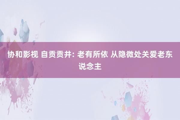 协和影视 自贡贡井: 老有所依 从隐微处关爱老东说念主