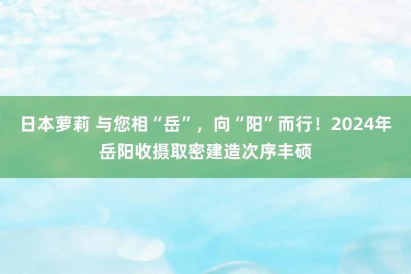 日本萝莉 与您相“岳”，向“阳”而行！2024年岳阳收摄取密建造次序丰硕