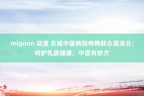 mignon 动漫 东城中医病院特聘群众濮凌云：呵护乳房健康，中医有妙方
