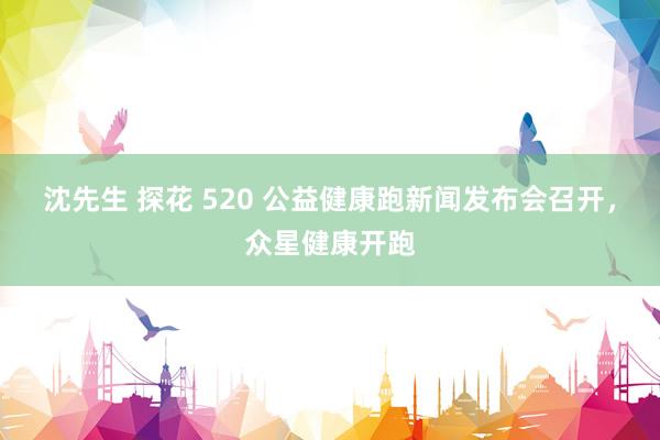 沈先生 探花 520 公益健康跑新闻发布会召开，众星健康开跑