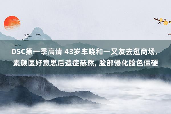 DSC第一季高清 43岁车晓和一又友去逛商场, 素颜医好意思后遗症赫然, 脸部馒化脸色僵硬