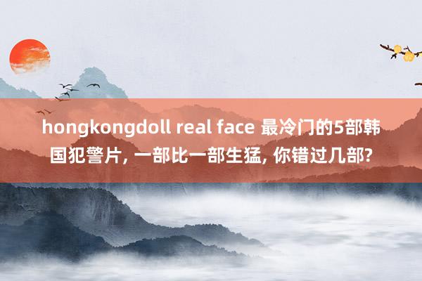 hongkongdoll real face 最冷门的5部韩国犯警片, 一部比一部生猛, 你错过几部?