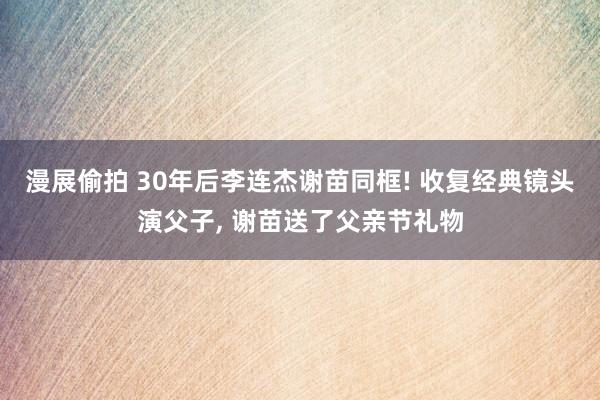 漫展偷拍 30年后李连杰谢苗同框! 收复经典镜头演父子, 谢苗送了父亲节礼物