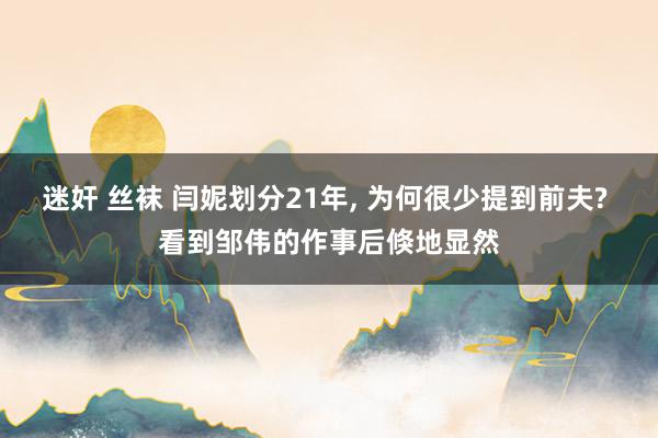 迷奸 丝袜 闫妮划分21年, 为何很少提到前夫? 看到邹伟的作事后倏地显然