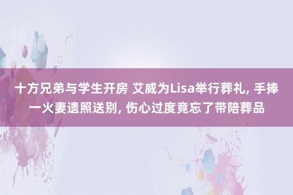 十方兄弟与学生开房 艾威为Lisa举行葬礼, 手捧一火妻遗照送别, 伤心过度竟忘了带陪葬品