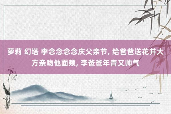 萝莉 幻塔 李念念念念庆父亲节, 给爸爸送花并大方亲吻他面颊, 李爸爸年青又帅气